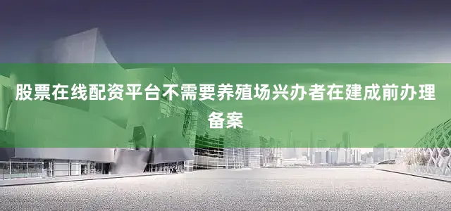 股票在线配资平台不需要养殖场兴办者在建成前办理备案