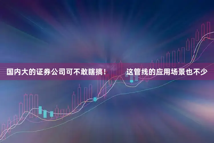 国内大的证券公司可不敢瞎搞！        这管线的应用场景也不少