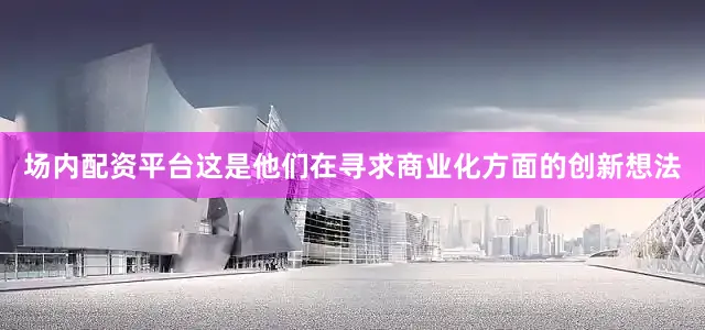 场内配资平台这是他们在寻求商业化方面的创新想法