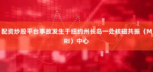 配资炒股平台事故发生于纽约州长岛一处核磁共振（MRI）中心