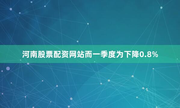 河南股票配资网站而一季度为下降0.8%