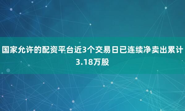 国家允许的配资平台近3个交易日已连续净卖出累计3.18万股