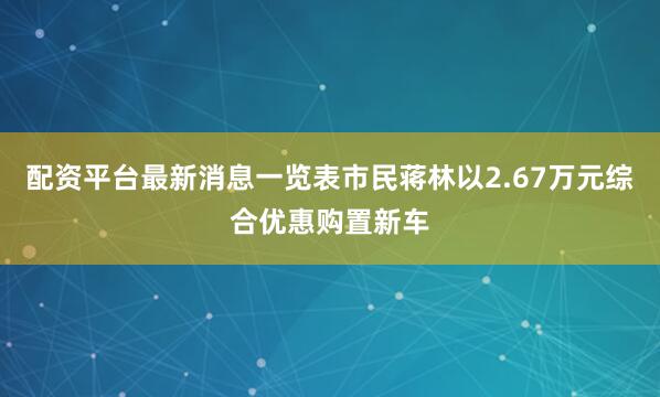 配资平台最新消息一览表市民蒋林以2.67万元综合优惠购置新车