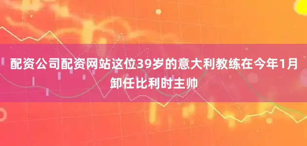 配资公司配资网站这位39岁的意大利教练在今年1月卸任比利时主帅