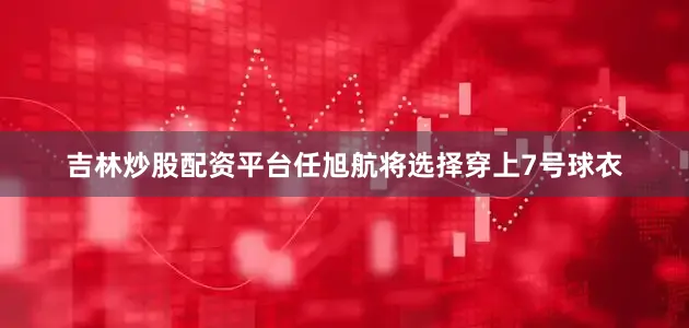 吉林炒股配资平台任旭航将选择穿上7号球衣