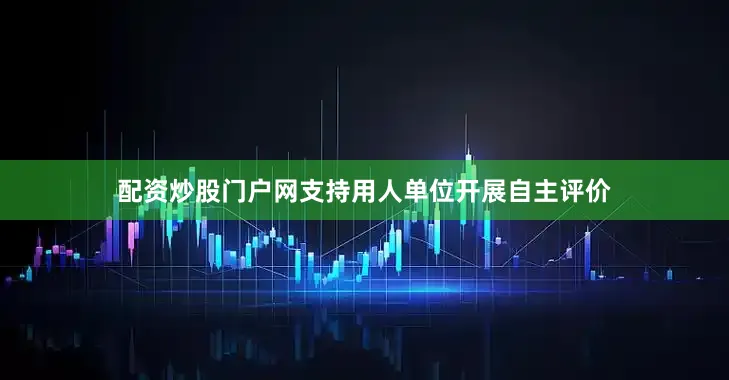 配资炒股门户网支持用人单位开展自主评价
